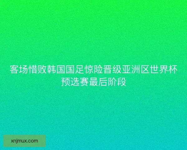 客场惜败韩国国足惊险晋级亚洲区世界杯预选赛最后阶段