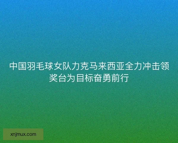 中国羽毛球女队力克马来西亚全力冲击领奖台为目标奋勇前行