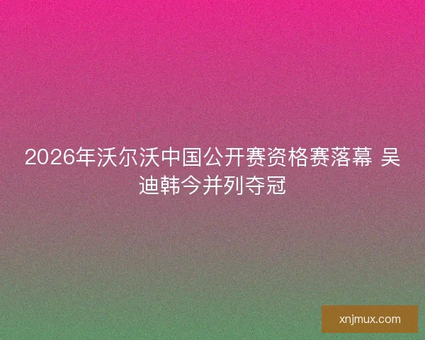 2026年沃尔沃中国公开赛资格赛落幕 吴迪韩今并列夺冠