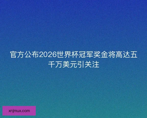 官方公布2026世界杯冠军奖金将高达五千万美元引关注