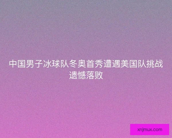 中国男子冰球队冬奥首秀遭遇美国队挑战遗憾落败