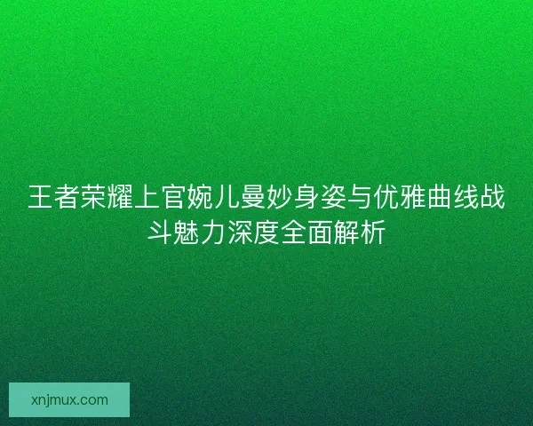 王者荣耀上官婉儿曼妙身姿与优雅曲线战斗魅力深度全面解析